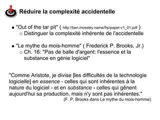 Réduire la complexité accidentelle

   "Out of the tar pit" ( http://ben.moseley.name/frp/paper-v1_01.pdf )
      Distinguer la complexité inhérente de l'accidentelle

   "Le mythe du mois-homme" ( Frederick P. Brooks, Jr.)
      Ch. 16: "Pas de balle d'argent: l'essence et la
      substance en génie logiciel"


"Comme Aristote, je divise [les difficultés de la technologie
logicielle] en essence - celles qui sont inhérentes à la
nature du logiciel - et en substance - celles qui gênent
aujourd'hui sa production, mais n'y sont pas inhérentes."
                            (F. P. Brooks dans Le mythe du mois-homme)
 
