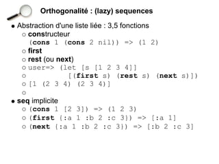 Orthogonalité : (lazy) sequences

Abstraction d'une liste liée : 3,5 fonctions
   constructeur
   (cons 1 (cons 2 nil)) => (1 2)
   first
   rest (ou next)
   user=> (let [s [1 2 3 4]]
                [(first s) (rest s) (next s)])
   [1 (2 3 4) (2 3 4)]

seq implicite
   (cons 1 [2 3]) => (1 2 3)
   (first {:a 1 :b 2 :c 3}) => [:a 1]
   (next {:a 1 :b 2 :c 3}) => [:b 2 :c 3]
 