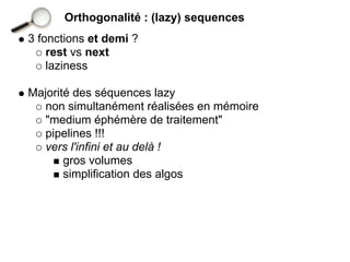 Orthogonalité : (lazy) sequences
3 fonctions et demi ?
    rest vs next
    laziness

Majorité des séquences lazy
   non simultanément réalisées en mémoire
   "medium éphémère de traitement"
   pipelines !!!
   vers l'infini et au delà !
       gros volumes
       simplification des algos
 