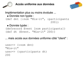 Accès uniforme aux données


Implémentation plus ou moins évoluée ...
   Donnée non typée :
(def dnt {:nom "Mix-it", :participants
                                  200})
   Donnée typée :
(defrecord Event [nom participants])
(def dt (Event. "Mix-it" 200))

... mais accès aux données uniforme côté "client" :

user=> (:nom dnt)
"Mix-it"
user=> (:participants dt)
200
 