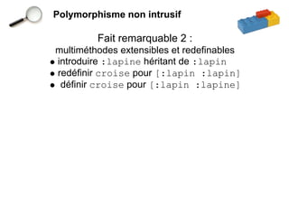 Polymorphisme non intrusif

         Fait remarquable 2 :
multiméthodes extensibles et redefinables
introduire :lapine héritant de :lapin
redéfinir croise pour [:lapin :lapin]
 définir croise pour [:lapin :lapine]
 