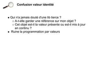 Confusion valeur identité



Qui n'a jamais douté d'une lib tierce ?
   A-t-elle garder une référence sur mon objet ?
   Cet objet est-il la valeur présente ou est-il mis à jour
   en continu ?
Ruine la programmation par valeurs
 