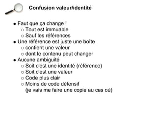 Confusion valeur/identité


Faut que ça change !
   Tout est immuable
   Sauf les références
Une référence est juste une boîte
   contient une valeur
   dont le contenu peut changer
Aucune ambiguité
   Soit c'est une identité (référence)
   Soit c'est une valeur
   Code plus clair
   Moins de code défensif
   (je vais me faire une copie au cas où)
 