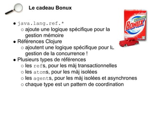 Le cadeau Bonux

java.lang.ref.*
   ajoute une logique spécifique pour la
   gestion mémoire
Références Clojure
   ajoutent une logique spécifique pour la
   gestion de la concurrence !
Plusieurs types de références
   les refs, pour les màj transactionnelles
   les atoms, pour les màj isolées
   les agents, pour les màj isolées et asynchrones
   chaque type est un pattern de coordination
 