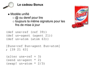 Le cadeau Bonux


  Modèle unifié
    @ ou deref pour lire
    toujours la même signature pour les
    fns de mise à jour

(def une-ref (ref 39))
(def un-agent (agent 21))
(def un-atom (atom 63))

[@une-ref @un-agent @un-atom]
; [39 21 63]

(alter une-ref + 3)
(send un-agent * 2)
(swap! un-atom * 2/3)
 