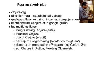 Pour en savoir plus

clojure.org
disclojure.org – excellent daily digest
quelques librairies : ring, incanter, compojure, enlive
le channel irc #clojure et le google group
les multiples livres :
    Programming Clojure (daté)
    Practical Clojure
    Joy of Clojure (érudit)
    et Clojure Programming (bientôt en rough cut)
    d'autres en préparation : Programming Clojure 2nd
    ed, Clojure in Action, Meeting Clojure etc.
 