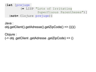 (let [prejuge
        (= LISP "Lots of Irritating
                 Superfluous Parentheses")]
  (not= Clojure prejuge))

Java :
obj.getClient().getAdresse().getZipCode() => ()()()

Clojure :
(-> obj .getClient .getAdresse .getZipCode) => ()
 