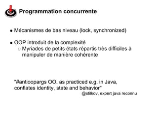 Programmation concurrente


Mécanismes de bas niveau (lock, synchronized)

OOP introduit de la complexité
  Myriades de petits états répartis très difficiles à
  manipuler de manière cohérente




"#antioopargs OO, as practiced e.g. in Java,
conflates identity, state and behavior"
                              @stilkov, expert java reconnu
 