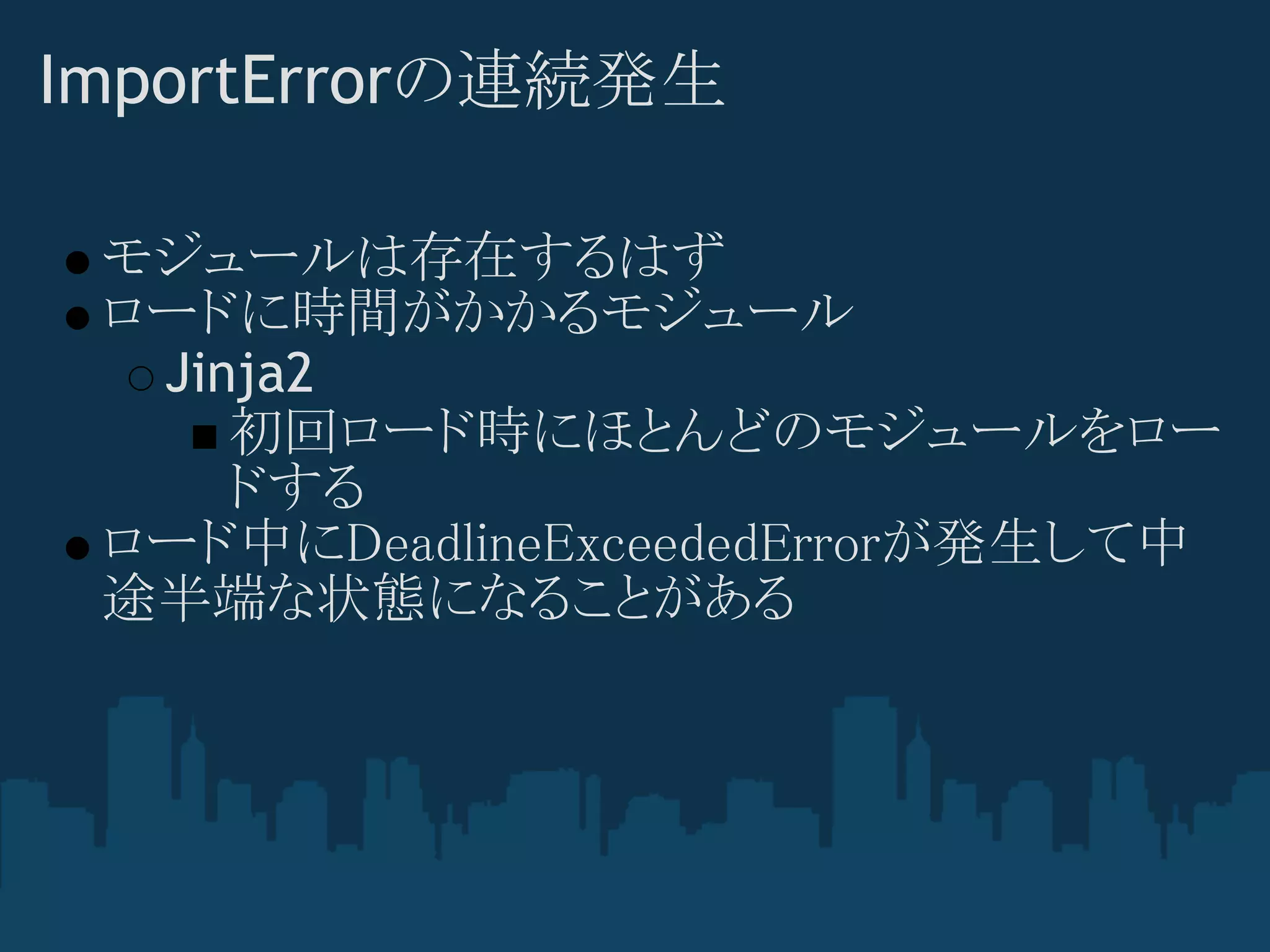 ImportErrorの連続発生

 モジュールは存在するはず
 ロードに時間がかかるモジュール
  Jinja2
     初回ロード時にほとんどのモジュールをロー
     ドする
 ロード中にDeadlineExceededErrorが発生して中
 途半端な状態になることがある
 