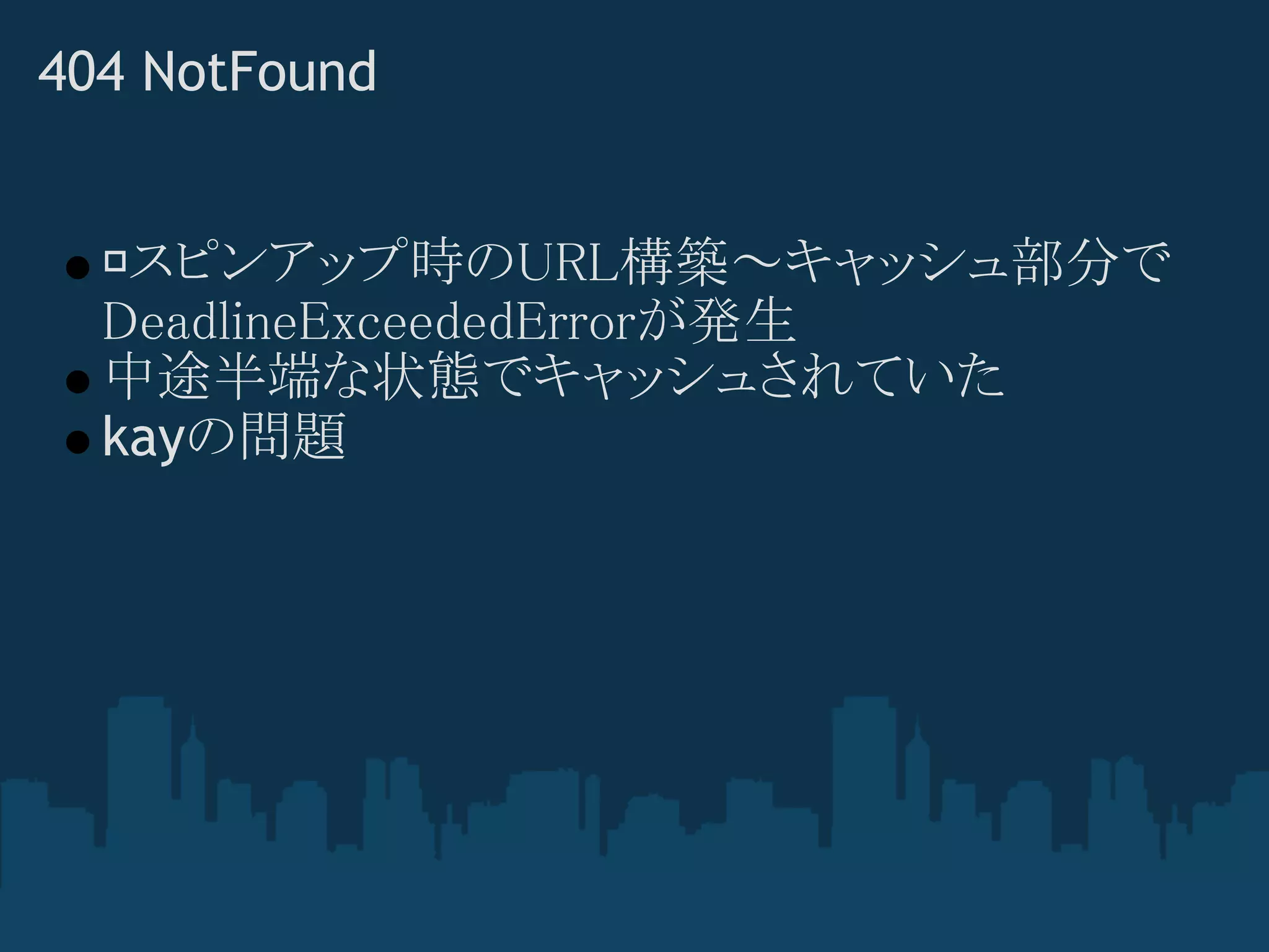 404 NotFound


   スピンアップ時のURL構築～キャッシュ部分で
  DeadlineExceededErrorが発生
  中途半端な状態でキャッシュされていた
  kayの問題
 