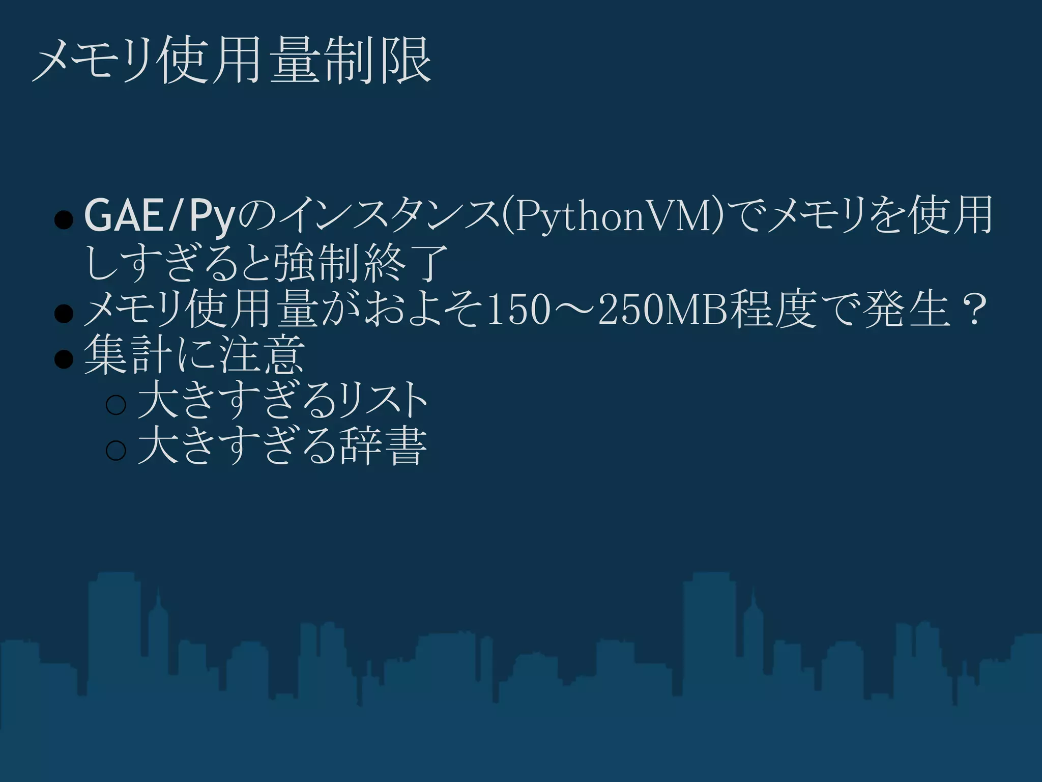 メモリ使用量制限

 GAE/Pyのインスタンス(PythonVM)でメモリを使用
 しすぎると強制終了
 メモリ使用量がおよそ150～250MB程度で発生？
 集計に注意
   大きすぎるリスト
   大きすぎる辞書
 