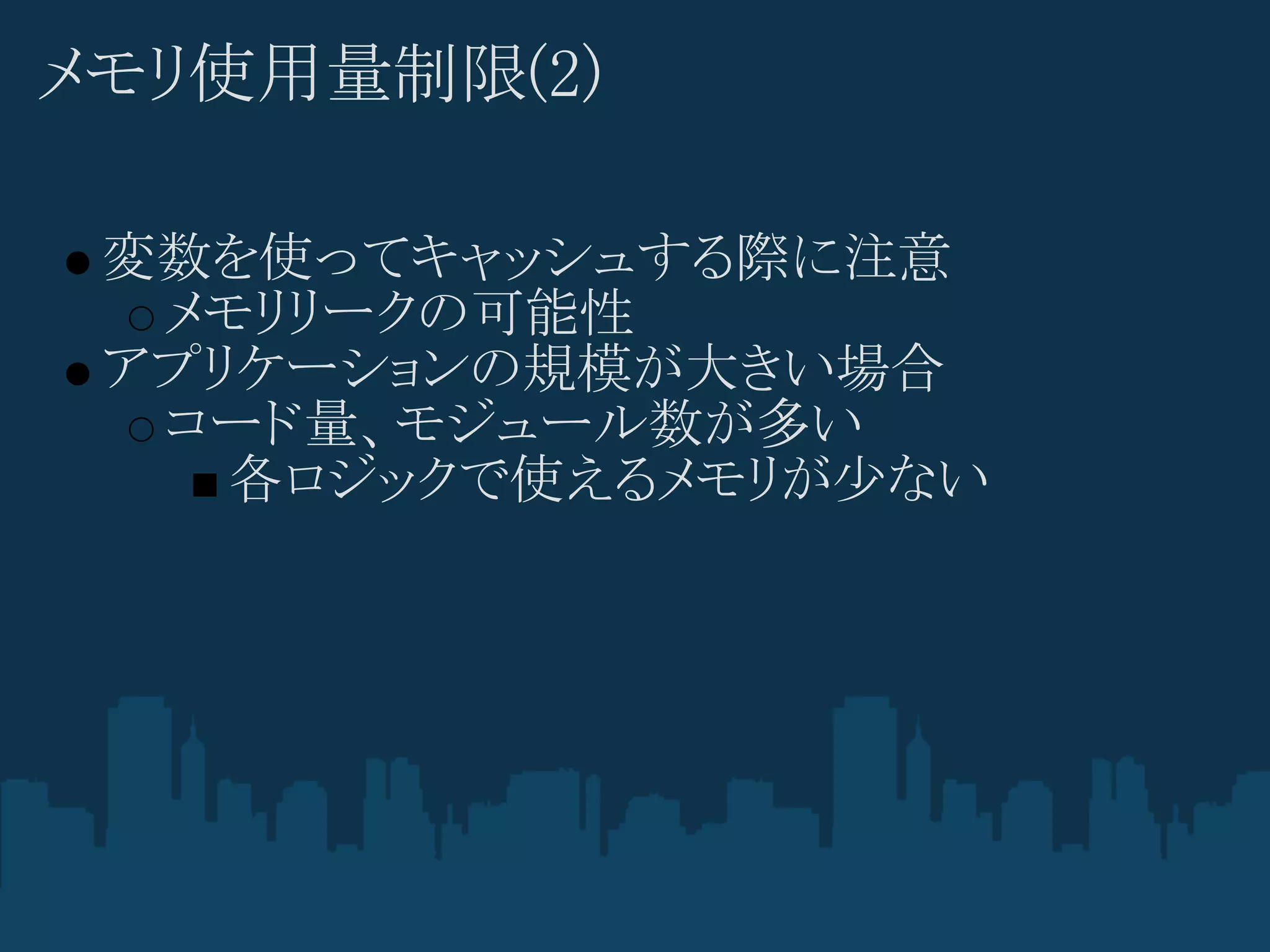 メモリ使用量制限(2)

 変数を使ってキャッシュする際に注意
  メモリリークの可能性
 アプリケーションの規模が大きい場合
  コード量、モジュール数が多い
    各ロジックで使えるメモリが少ない
 