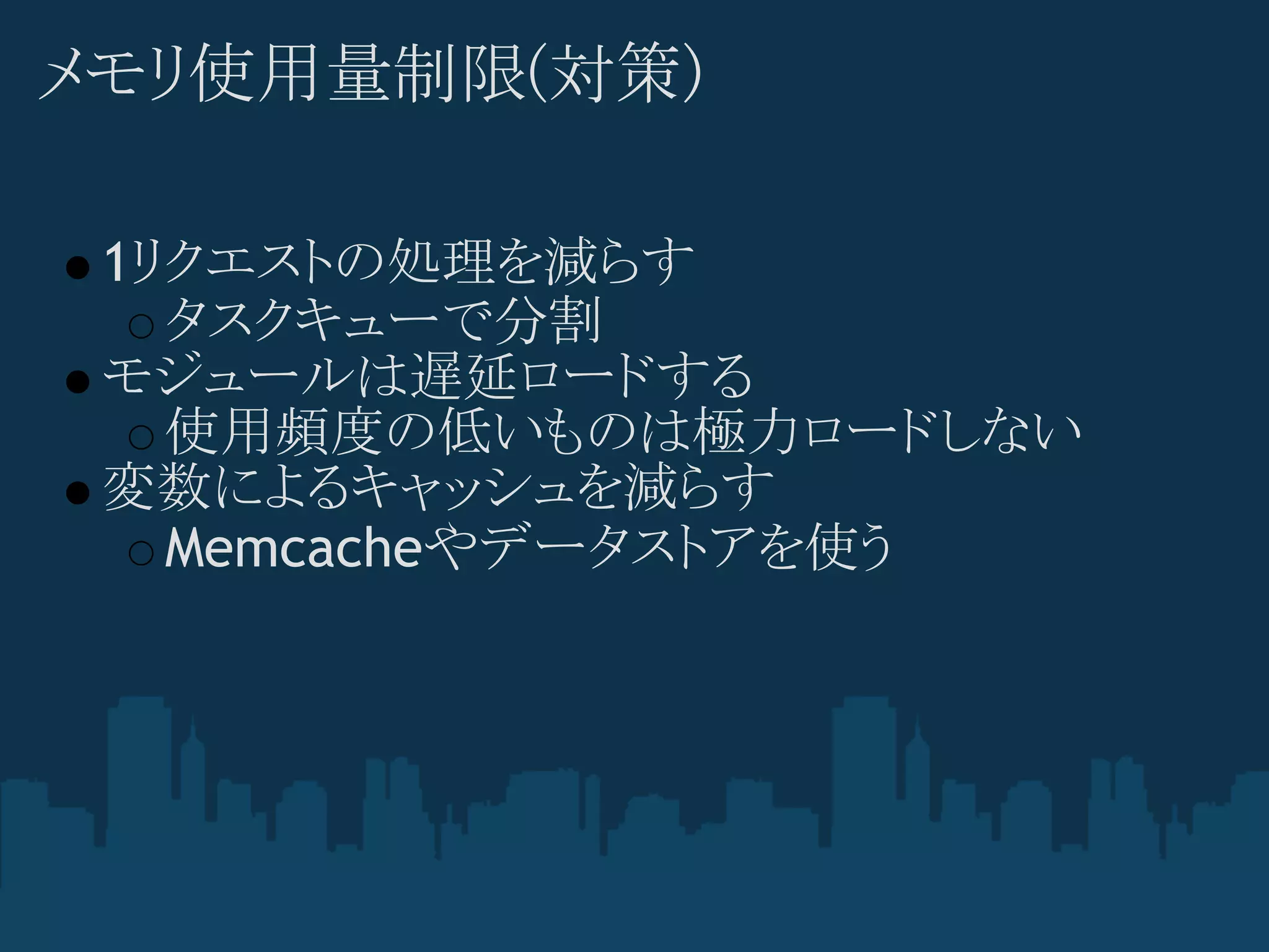 メモリ使用量制限(対策)

 1リクエストの処理を減らす
   タスクキューで分割
 モジュールは遅延ロードする
   使用頻度の低いものは極力ロードしない
 変数によるキャッシュを減らす
   Memcacheやデータストアを使う
 