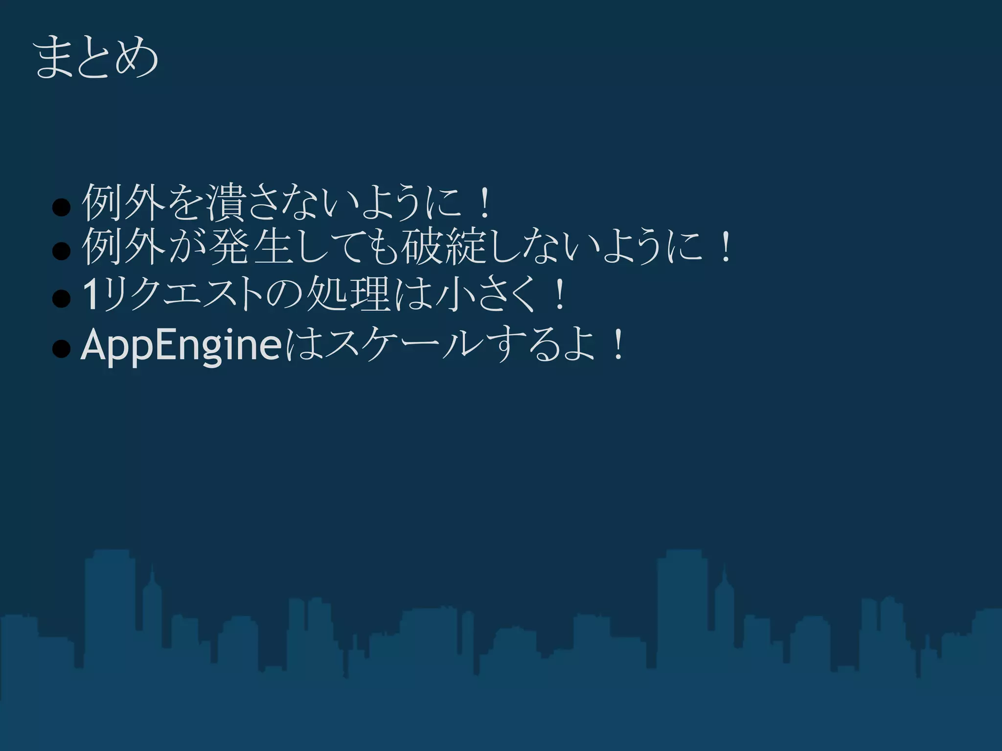 まとめ

 例外を潰さないように！
 例外が発生しても破綻しないように！
 1リクエストの処理は小さく！
 AppEngineはスケールするよ！
 