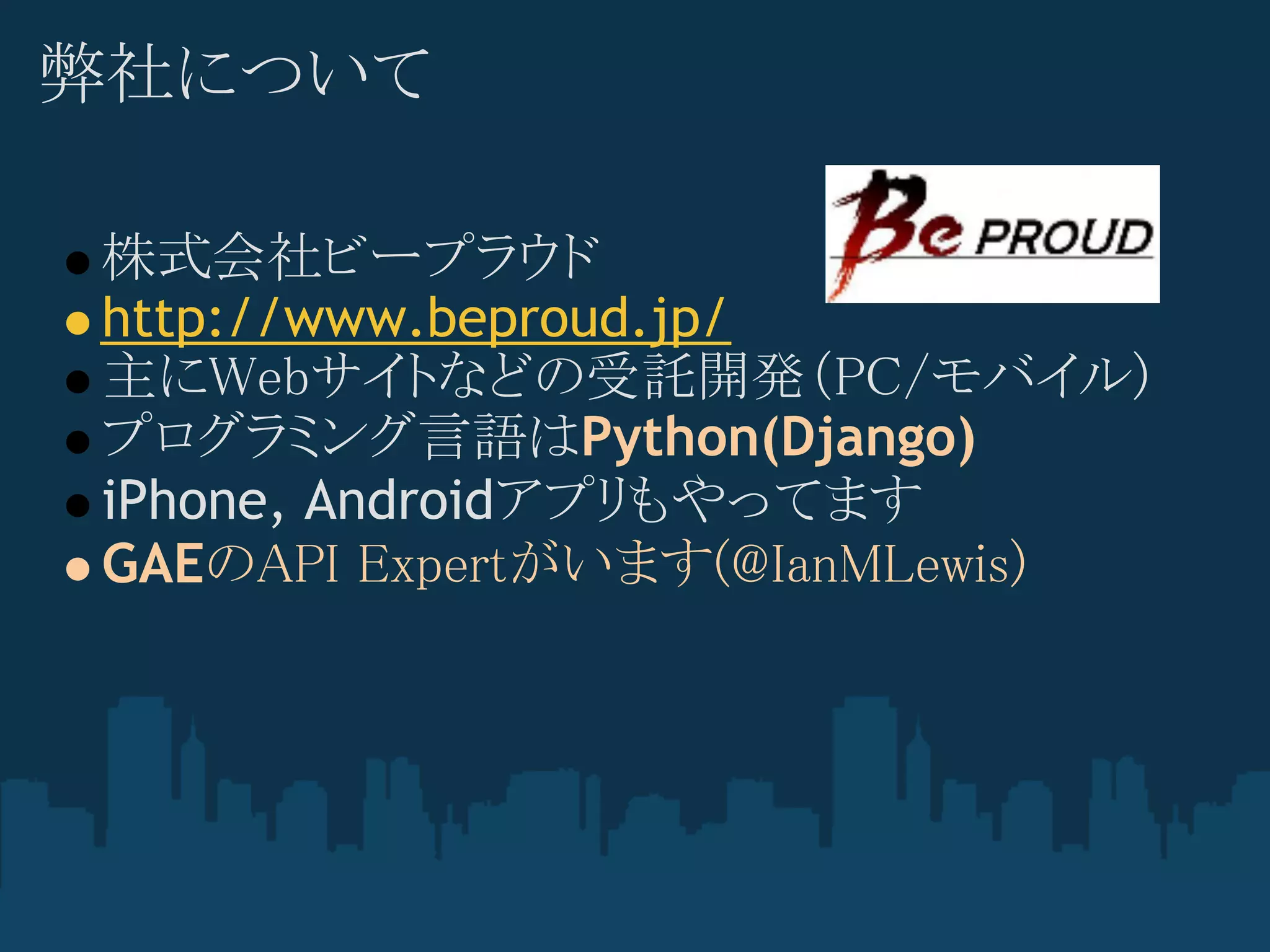 弊社について

株式会社ビープラウド
http://www.beproud.jp/
主にWebサイトなどの受託開発（PC/モバイル)
プログラミング言語はPython(Django)
iPhone, Androidアプリもやってます
GAEのAPI Expertがいます(@IanMLewis) 
 