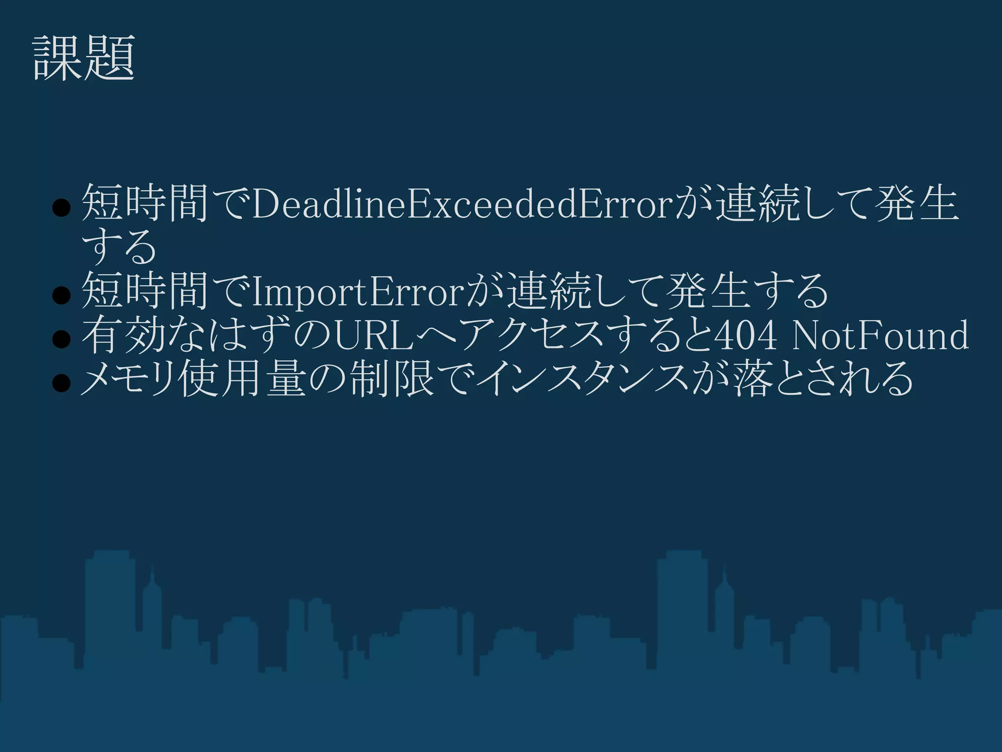 課題

短時間でDeadlineExceededErrorが連続して発生
する
短時間でImportErrorが連続して発生する
有効なはずのURLへアクセスすると404 NotFound
メモリ使用量の制限でインスタンスが落とされる
 