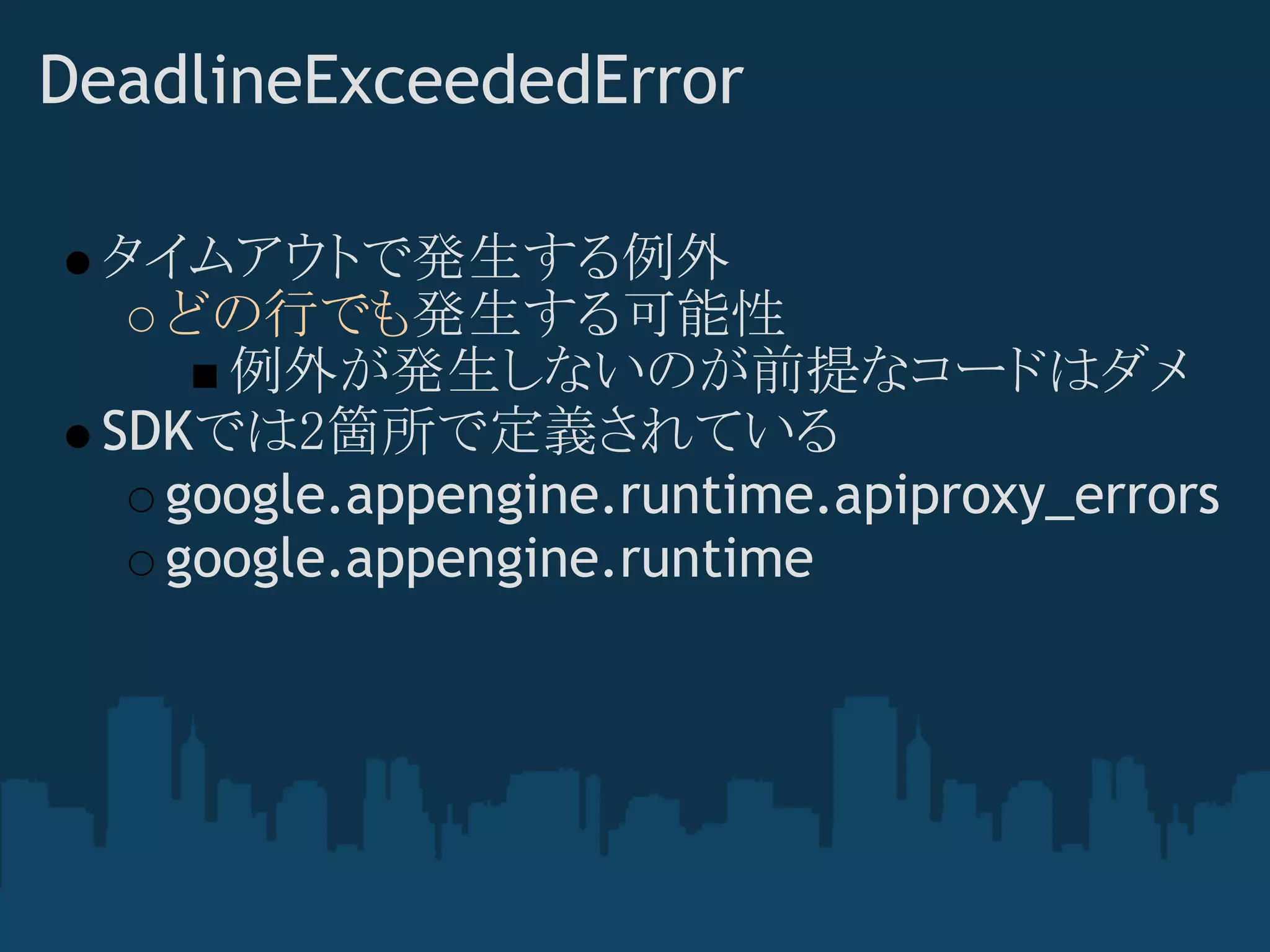 DeadlineExceededError

 タイムアウトで発生する例外
   どの行でも発生する可能性
     例外が発生しないのが前提なコードはダメ
 SDKでは2箇所で定義されている
   google.appengine.runtime.apiproxy_errors
   google.appengine.runtime
 