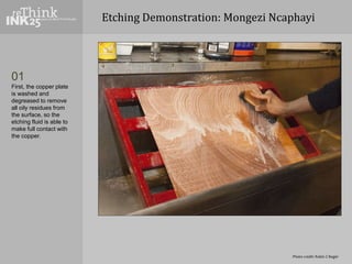 Etching Demonstration: Mongezi Ncaphayi
01
First, the copper plate
is washed and
degreased to remove
all oily residues fro...