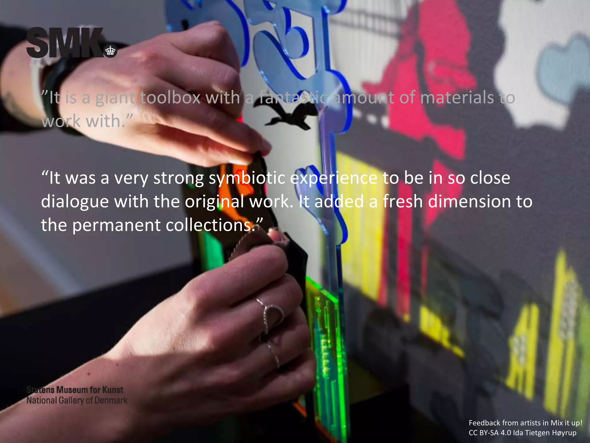 ”It is a giant toolbox with a fantastic amount of materials to
work with.”
“It was a very strong symbiotic experience to be in so close
dialogue with the original work. It added a fresh dimension to
the permanent collections.”
Feedback from artists in Mix it up!
CC BY-SA 4.0 Ida Tietgen Høyrup
 