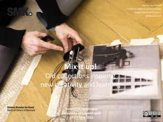 CC BY-SA 4.0 Ida Tietgen Høyrup
Merete Sanderhoff
Curator of digital museum practice
Statens Museum for Kunst
@MSanderhoff
Curatorial Challenges
University of Copenhagen
26-27 May 2016
Mix it up!
Old collections inspiring
new creativity and learning
 