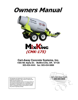 Owners Manual




                                     (CMK-175)

                  Cart-Away Concrete Systems, Inc.
                 1405 NE Alpha Dr. McMinnville, OR. 97128
                      503-434-4444 fax: 503-434-5888




                                                           Call a Cart-Away Expert.
All drawings and statements in this document are
proprietary information, title to which is held by Cart-    1-800-909-9809
Away Concrete Systems, Inc.
Use of these materials contrary to the best interest of
Cart-Away Concrete System, Inc. is prohibited. Any
reproduction or distribution of this material included
herein is expressly limited to the purpose for which
they where originally provided.
 