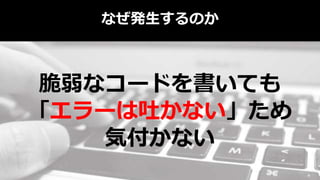 なぜ発生するのか
脆弱なコードを書いても
「エラーは吐かない」ため
気付かない
 