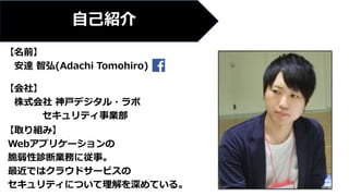【名前】
安達 智弘(Adachi Tomohiro)
【会社】
株式会社 神戸デジタル・ラボ
セキュリティ事業部
【取り組み】
Webアプリケーションの
脆弱性診断業務に従事。
最近ではクラウドサービスの
セキュリティについて理解を深めている。
自己紹介
 