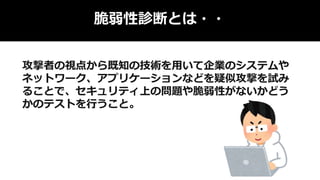 脆弱性診断とは・・
攻撃者の視点から既知の技術を用いて企業のシステムや
ネットワーク、アプリケーションなどを疑似攻撃を試み
ることで、セキュリティ上の問題や脆弱性がないかどう
かのテストを行うこと。
 