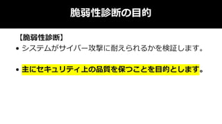 脆弱性診断の目的
【脆弱性診断】
• システムがサイバー攻撃に耐えられるかを検証します。
• 主にセキュリティ上の品質を保つことを目的とします。
 