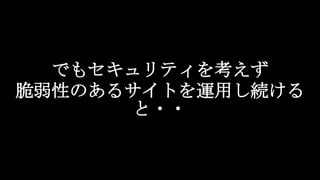でもセキュリティを考えず
脆弱性のあるサイトを運用し続ける
と・・
 