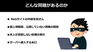 どんな問題があるのか
■ Webサイトの内容を改ざん
■個人情報等、公開していない情報の閲覧
■本人が意図しない処理の実行
■サーバへ侵入する糸口
 