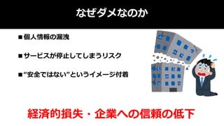 なぜダメなのか
■個人情報の漏洩
■サービスが停止してしまうリスク
■“安全ではない”というイメージ付着
経済的損失・企業への信頼の低下
 