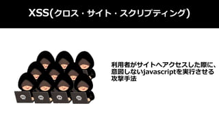 XSS(クロス・サイト・スクリプティング)
利用者がサイトへアクセスした際に、
意図しないjavascriptを実行させる
攻撃手法
 