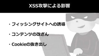 XSS攻撃による影響
・フィッシングサイトへの誘導
・コンテンツの改ざん
・Cookieの抜き出し
 