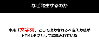 なぜ発生するのか
本来「文字列」として出力されるべき入力値が
HTMLタグとして認識されている
 