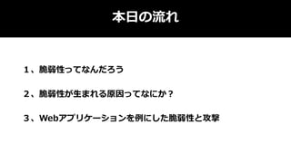 本日の流れ
１、脆弱性ってなんだろう
２、脆弱性が生まれる原因ってなにか？
３、Webアプリケーションを例にした脆弱性と攻撃
 
