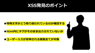 XSS発見のポイント
■特殊文字がどう取り扱われているのか確認する
■html内にタグがそのまま出力されていないか
■ユーザー入力が反映される画面全てが対象
 