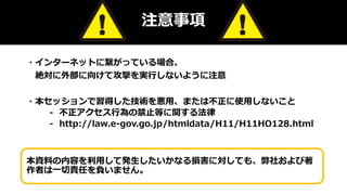 注意事項
・インターネットに繋がっている場合、
絶対に外部に向けて攻撃を実行しないように注意
・本セッションで習得した技術を悪用、または不正に使用しないこと
⁃ 不正アクセス行為の禁止等に関する法律
⁃ http://law.e-gov.go.jp/htmldata/H11/H11HO128.html
本資料の内容を利用して発生したいかなる損害に対しても、弊社および著
作者は一切責任を負いません。
 