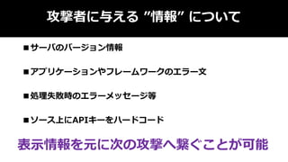 攻撃者に与える ”情報” について
■サーバのバージョン情報
■アプリケーションやフレームワークのエラー文
■処理失敗時のエラーメッセージ等
■ソース上にAPIキーをハードコード
表示情報を元に次の攻撃へ繋ぐことが可能
 