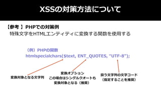 XSSの対策方法について
【参考 】PHPでの対策例
特殊文字をHTMLエンティティに変換する関数を使用する
（例）PHPの関数
htmlspecialchars($text, ENT_QUOTES, “UTF-8”);
変換対象となる文字列
扱う文字列の文字コード
（指定することを推奨）
変換オプション
この場合はシングルクオートも
変換対象となる（推奨）
 