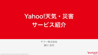 Copyright (C) 2020 Yahoo Japan Corporation. All Rights Reserved.
ヤフー株式会社
瀬川 浩司
Yahoo!天気・災害
サービス紹介
 