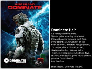 Dominate Hair
It's a crazy world out there.
There's global warming, murderers,
thieving bankers, cyclones, bush fires,
dying polar bears, towels left on the
floors of rooms, dictators, hungry people,
 fat people, death, disaster, exams,
staying up too late, sleeping in too
 much, internet predators, bad hair days,
chastity, promiscuity, global financial crisis,
personal financial crisis.
Angry wolves.

Shit happens. Dominate that shit.
 