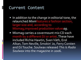 Current Content

 In addition to the change in editorial tone, the
  relaunched Mixmfeatures a fashion section,
  larger size and, according to
  Mixmag,improved production valuesag.
 Mixmag carries a covermount mix CD each
  month by a different DJ or artist. These have
  included Richie Hawtin, Sven Väth, Erol
  Alkan, Tom Neville, Smokin' Jo, Ferry Corsten
  and DJ Touche. Soulwax released This Is Radio
  Soulwax into the magazine in 2006.
 