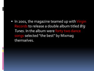  In 2001, the magazine teamed up with Virgin
  Records to release a double album titled B!g
  Tunes. In the album were forty two dance
  songs selected "the best" by Mixmag
  themselves.
 