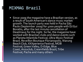 MIXMAG Brazil

 Since 2009 the magazine have a Brazilian version, as
  a result of South American's dance music market
  growth. The launch party was held in Pacha São
  Paulo (September 2009) for 4000 people with DJ Gui
  Boratto, after the last minute cancellation of
  Deadmau5 for the night. So far, the magazine have
  worked with Brazilian clubs and dance events such
  as Planeta Atlantida Festival, Ultra Music Festival
  Brazil, Reveillon Boutique Florianopolis, Warung
  Beach Club, XXXperience Festival, MOB
  Festival, Green Valley, D-Edge, Blue
  Coast, Anzuclub, Creamfields Brazil, Tribe
  Festival, Pacha and many others
 