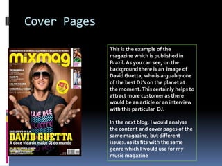 Cover Pages

              This is the example of the
              magazine which is published in
              Brazil. As you can see, on the
              background there is an image of
              David Guetta, who is arguably one
              of the best DJ’s on the planet at
              the moment. This certainly helps to
              attract more customer as there
              would be an article or an interview
              with this particular DJ.

              In the next blog, I would analyse
              the content and cover pages of the
              same magazine, but different
              issues. as its fits with the same
              genre which I would use for my
              music magazine
 