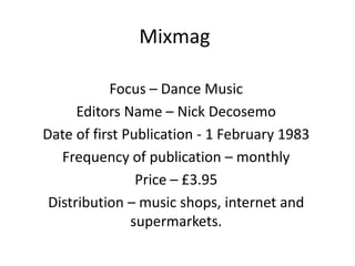 Mixmag

           Focus – Dance Music
      Editors Name – Nick Decosemo
Date of first Publication - 1 February 1983
   Frequency of publication – monthly
                Price – £3.95
 Distribution – music shops, internet and
               supermarkets.
 