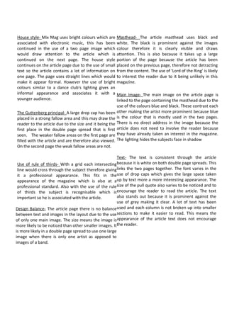 House style- Mix Mag uses bright colours which are       Masthead- The article masthead uses black and
associated with electronic music, this has been          white. The black is prominent against the images
continued in the use of a two page image which           colour therefore it is clearly visible and draws
would draw attention to the article which is             attention. This is also because it takes up a large
continued on the next page. The house style              portion of the page because the article has been
continues on the article page due to the use of small    placed on the previous page, therefore not detracting
text so the article contains a lot of information on     from the content. The use of ‘Lord of the Ring’ is likely
one page. The page uses straight lines which would       to interest the reader due to it being unlikely in this
make it appear formal. However the use of bright         magazine.
colours similar to a dance club’s lighting gives an
informal appearance and associates it with a             Main Image- The main image on the article page is
younger audience.                                        linked to the page containing the masthead due to the
                                                         use of the colours blue and black. These contrast each
The Guttenberg principal- A large drop cap has been      other making the artist more prominent because blue
placed in a strong fallow area and this may draw the     is the colour that is mostly used in the two pages.
reader to the article due to the size and it being the   There is no direct address in the image because the
first place in the double page spread that is first      article does not need to involve the reader because
seen. The weaker fallow areas on the first page are      they have already taken an interest in the magazine.
filled with the article and are therefore also viewed.   The lighting hides the subjects face in shadow
On the second page the weak fallow areas are not.

                                                        Text- The text is consistent through the article
 Use of rule of thirds- With a grid each intersecting because it is white on both double page spreads. This
 line would cross through the subject therefore giving links the two pages together. The font varies in the
 it a professional appearance. This fits in theuse of drop caps which gives the large space taken
 appearance of the magazine which is also at aup by text more a more interesting appearance. The
 professional standard. Also with the use of the rule size of the pull quote also varies to be noticed and to
 of thirds the subject is recognisable which isencourage the reader to read the article. The text
 important so he is associated with the article.        also stands out because it is prominent against the
                                                        use of grey making it clear. A lot of text has been
Design Balance- The article page there is no balance used and each column is not broken up into smaller
between text and images in the layout due to the use sections to make it easier to read. This means the
of only one main image. The size means the image is appearance of the article text does not encourage
more likely to be noticed than other smaller images. It the reader.
is more likely in a double page spread to use one large
image when there is only one artist as apposed to
images of a band.
 