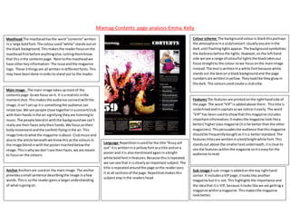 Mixmag-Contents page analysis-Emma Kelly
Masthead The mastheadhasthe word“contents”written
ina large boldfont.The colourused“white”standsouton
the black background.Thismakesthe readerfocusonthe
mastheadfirstbefore anythingelse.Lettingthemknow
that thisisthe contentspage. Nexttothe mastheadwe
have otherkeyinformation- The issueandthe magazine
logo. These 3 thingsare all writtenindifferentfonts.This
may have beendone inordertostand out to the reader.
Colour scheme The backgroundcolouris blackthisportrays
the atmosphere ina club/concert.Usuallyyouare inthe
dark until flashinglightsappear.The backgroundsymbolises
the darknessbefore the lights.However,onthe lefthand
side we see a range of colourful lightsthe blacktakesour
focusstraightto the colour sowe focusonthe mainimage
instead.The textiswrittenIna white fontbecause white
standsout the beston a blackbackgroundand the page
numbersare writteninyellow.Theylooklike theyglowin
the dark. The coloursusedcreate a clubvibe.
Main image The main image takesupmostof the
contentspage.Sowe focus onit. It isa realisticinthe
momentshot.Thismakesthe audience connectwiththe
image,itisn’tsetup itis somethingthe audience can
relate too.We see people close togetherinaconcert/club
withtheirhandsinthe air signifying theyare listeningto
music.The people blendinwiththe backgroundwe can’t
reallysee theirfacesonlytheirhands.We focusontheir
bodymovementandthe confetti flyinginthe air.This
image linkstowhatthe magazine isabout- Clubmusicand
alsoto the article beneathwe knowthisasthe coloursin
the image blendinwiththe posterinsertedbelowthe
image.Thisiswhywe don’tsee theirfaces,we are meant
to focuson the colours.
FeaturesThe featuresare printedonthe righthandside of
the page.The word“VIP”is addedabove them. Thistitle is
underlinedandincapitalssowe notice iteasily.The word
“VIP”has beenusedtoshowthat thismagazine includes
importantinformation.Itmakesthe magazine looklikea
better/higherclassmagazine (itisfarbetterthanthe other
magazines).Thispersuadesthe audience thatthismagazine
shouldbe frequentlyboughtasitisa betterstandard.The
featurestitlesare writteninaboldbrightwhite font.This
standsout above the smallertextunderneath,itisclearto
see the featureswithinthe magazine soitiseasyfor the
audience toread.
Language Repetitionisusedforthe title “Kissysell
out” itis writtenina yellowfontasa title andona
posterand itis alsomentionedagaininabright
white boldfontinfeatures.Because thisisrepeated
we can see that it isclearlyanimportantsubject.The
title isrepeatedaroundthe page sothe readersees
it at all sectionsof the page.Repetitionmakesthis
subjectstayinthe readershead.
Sub-image A sub-image isaddedonthe top righthand
corner.It includesaVIPpage,itlookslike another
magazine butitis not.This highlightsthe importance and
the ideathat itis VIP,because itlookslike we are gettinga
magazine withinamagazine.Thismakesthe magazine
lookbetter.
Anchor Anchorsare usedon the mainimage.The anchor
providesasmall sentence describingthe image inafew
words.Thisis sothe readergainsa largerunderstanding
of whatisgoingon.
 