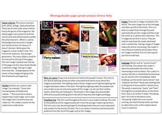 Mixmag-double page spread analysis-Emma Kelly
Colour scheme The coloursusedare
pink,white,orange ,blackandyellow.
These are all neonstyle colourswhich
linktothe genre of the magazine.The
whole page isverycolourful withthe
colourspinkandyellowmainlyusedfor
the article banners. White isusedas
the backgroundcolourthisis bright
and standsout butisn’tbusyso it
doesn’tdistract.White givesthe
magazine a cleanmodernlook.This
linkstothe audience- the younger
generation.The colourblackisusedfor
the textand at the top of the pages,
the mainimage isplacednear the top
of the page and the colourblack blends
inwiththisimage.Givingita night
time clubvibe. Orange appearsat the
corner of twoimagesbringinginthe
feel of warmthandhappiness.
Images There are 5 imagesincludedinthis
article.The mainimage sitsonthe leftpage
and takesuphalf of the article.Thisisso
whena readerflicks throughtheywill
automaticallysee thisimage andthenread
the article as it catchestheirattention. The
5 imagesare all shotin action.Theyare
realisticandshowthe readerwhateach
clubis exactlylike.Havingarange of images
makesthe article interesting.The readeris
more likelytoreadthe article whenthere
are imagesinvolved.AsItisn’tboringand
justfull of small text.
Mise-en-scene Propssuchasalcohol are heldinthe people’shands.Thislinksto
the ideaof partying,drinksare oftenassociatedwithdance musicwhichthis
magazine promotes.The lightingusedonthese imagesare all highkeylighting,the
imageshave beentakenin the dark.The highkeylightingmakesthe peoplelook
veryvisible sowe cansee everyaspectof the image.E.g:we see theirclothes
clearly,whattheyare holdingetc.The people inthe imagesalsowearbright
differentcolouredclothingwhichlinkswhichhowtheyfeel-brightandhappy.
Language Words suchas “scouse house”
use rhyming.Thiscatchesthe reader’s
attentionandmakesthe article look
interesting(itenticesthem).Thisiswhyitis
usedas the title ina boldblackfontbecause
we can see thistitle immediately.Other
headingsuse the words“partymaison”and
“readyfor the floor”these twoheadingslink
to the genre of musicwhichis dance music.
The words inparticular,“party” and“floor”
linktogetheraspeople dance onthe dance
floor.Alsoinan anchorit states“thumping
bass” thislinkstothe dance music.
“thumping”makesthe musicsound
exciting,youheartthumpswhenyouhave
an adrenaline rush,sothisimpliesdance
musicisreallyfun.
Anchor Anchorsare usedon each
image.Forexample,“Come 1am
thumpingbassandbodyheat
radiate…”Theysummarise whatis
happeningineachimage.Justincase
the imagesaren’tentirelycleartoo
make out.This makesiteasierforthe
audience tounderstand.
Font/text size The fontusedthroughoutthistextisverymodernlooking.Thislinks
to the audience of the magazine whoare infact the youngermoderngeneration.
The font sizesvary,becominglargerforheadings(whentheyare more important)
and smallerforthe articlesfull text.Thisissoitdoesn’tstandoutand distractthe
audience fromthe restof the page suchas the images.
 